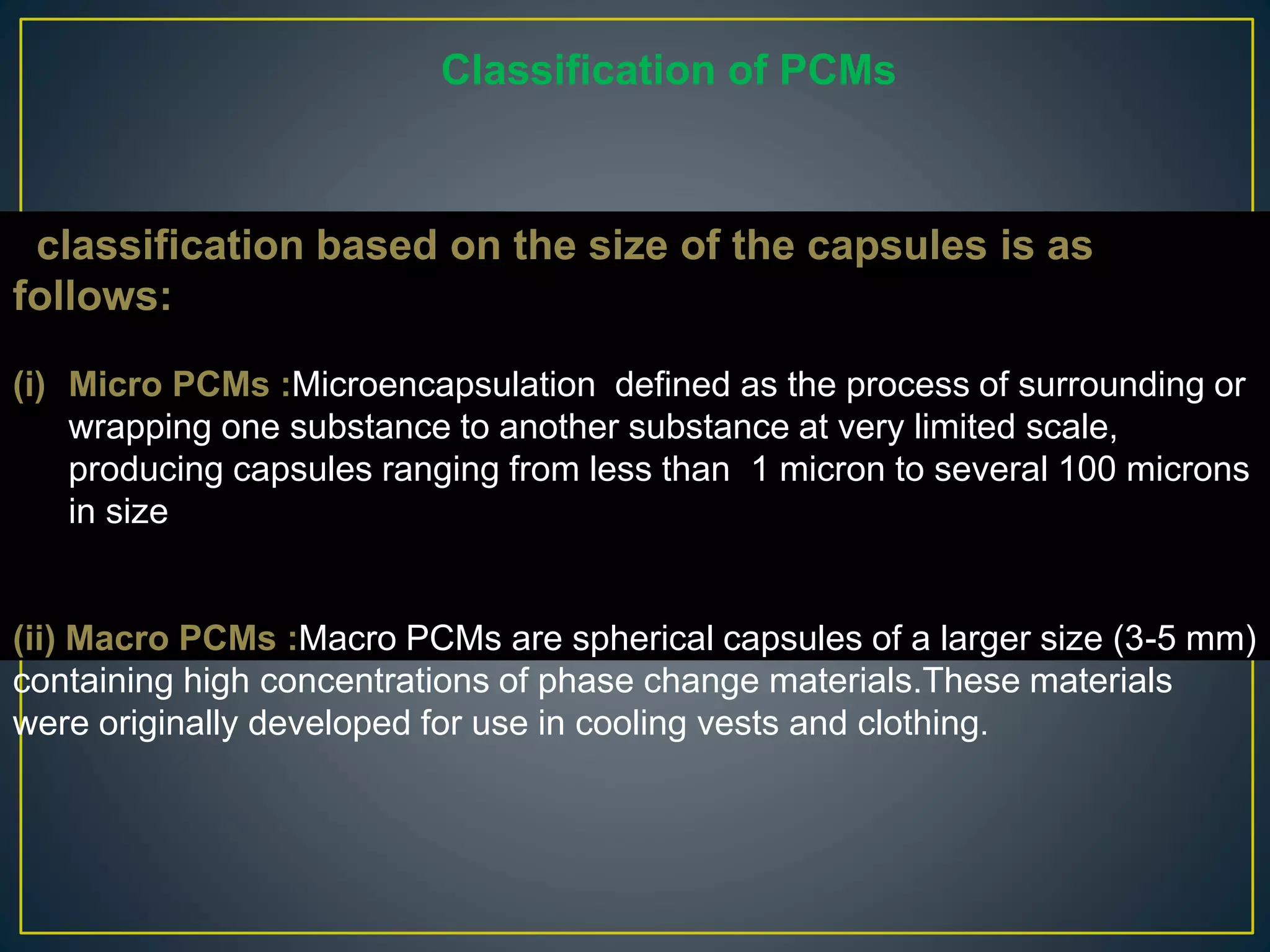 classification based on the size of the capsules is as
follows:
(i) Micro PCMs :Microencapsulation defined as the process of surrounding or
wrapping one substance to another substance at very limited scale,
producing capsules ranging from less than 1 micron to several 100 microns
in size
(ii) Macro PCMs :Macro PCMs are spherical capsules of a larger size (3-5 mm)
containing high concentrations of phase change materials.These materials
were originally developed for use in cooling vests and clothing.
Classification of PCMs
 