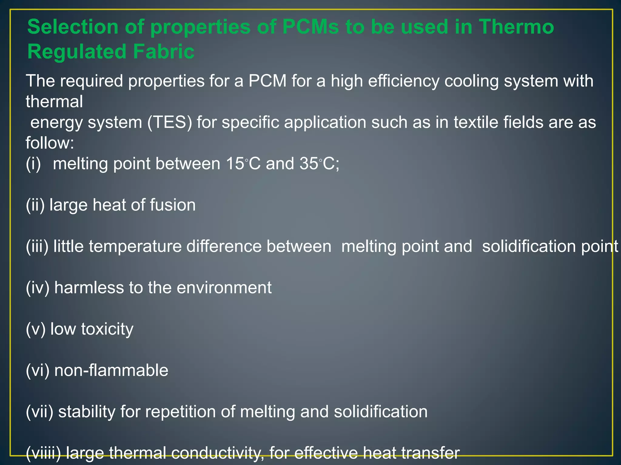 The required properties for a PCM for a high efficiency cooling system with
thermal
energy system (TES) for specific application such as in textile fields are as
follow:
(i) melting point between 15◦C and 35◦C;
(ii) large heat of fusion
(iii) little temperature difference between melting point and solidification point
(iv) harmless to the environment
(v) low toxicity
(vi) non-flammable
(vii) stability for repetition of melting and solidification
(viiii) large thermal conductivity, for effective heat transfer
Selection of properties of PCMs to be used in Thermo
Regulated Fabric
 