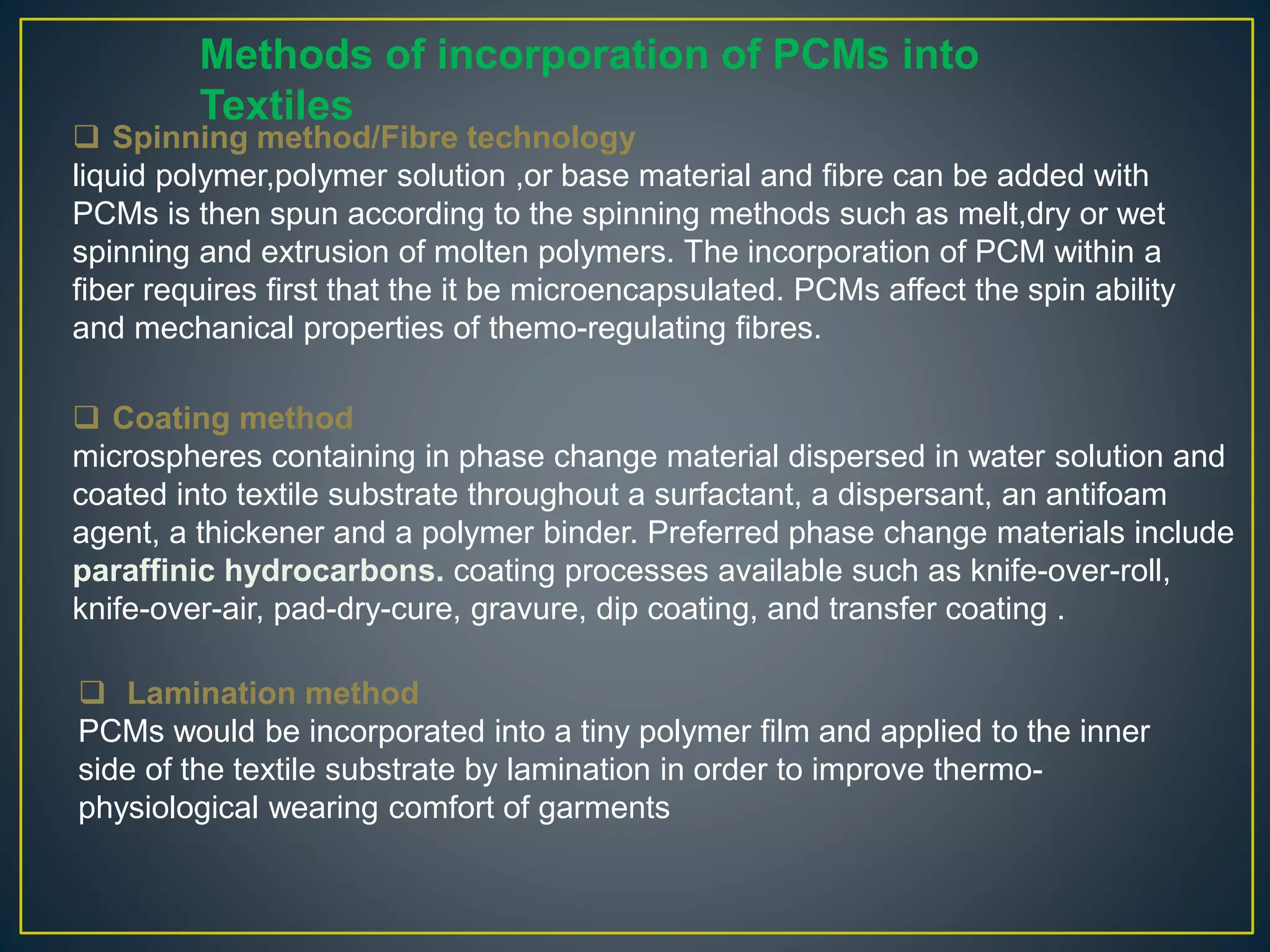  Spinning method/Fibre technology
liquid polymer,polymer solution ,or base material and fibre can be added with
PCMs is then spun according to the spinning methods such as melt,dry or wet
spinning and extrusion of molten polymers. The incorporation of PCM within a
fiber requires first that the it be microencapsulated. PCMs affect the spin ability
and mechanical properties of themo-regulating fibres.
 Lamination method
PCMs would be incorporated into a tiny polymer film and applied to the inner
side of the textile substrate by lamination in order to improve thermo-
physiological wearing comfort of garments
Methods of incorporation of PCMs into
Textiles
 Coating method
microspheres containing in phase change material dispersed in water solution and
coated into textile substrate throughout a surfactant, a dispersant, an antifoam
agent, a thickener and a polymer binder. Preferred phase change materials include
paraffinic hydrocarbons. coating processes available such as knife-over-roll,
knife-over-air, pad-dry-cure, gravure, dip coating, and transfer coating .
 