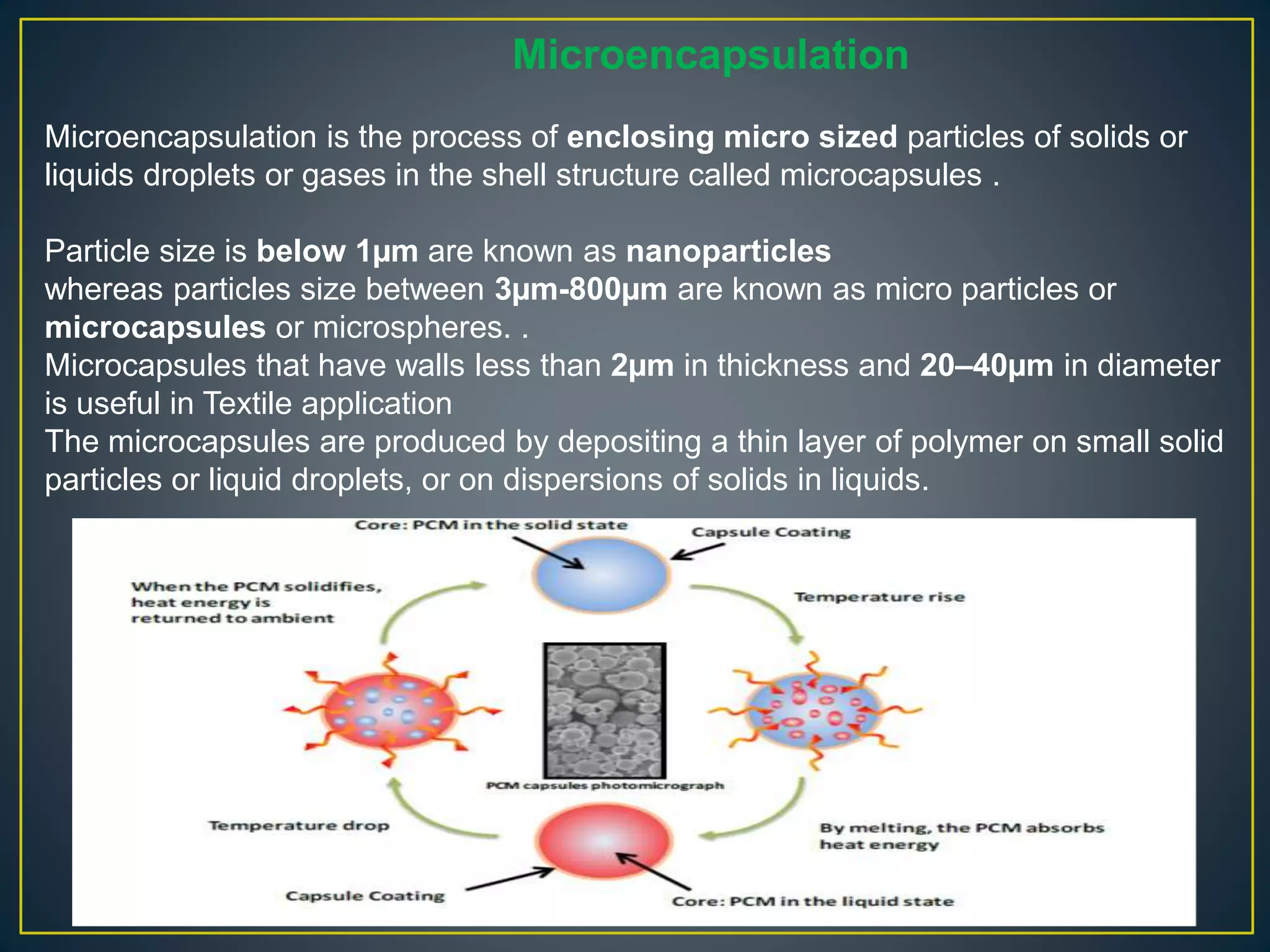 Microencapsulation
Microencapsulation is the process of enclosing micro sized particles of solids or
liquids droplets or gases in the shell structure called microcapsules .
Particle size is below 1µm are known as nanoparticles
whereas particles size between 3µm-800µm are known as micro particles or
microcapsules or microspheres. .
Microcapsules that have walls less than 2µm in thickness and 20–40µm in diameter
is useful in Textile application
The microcapsules are produced by depositing a thin layer of polymer on small solid
particles or liquid droplets, or on dispersions of solids in liquids.
 