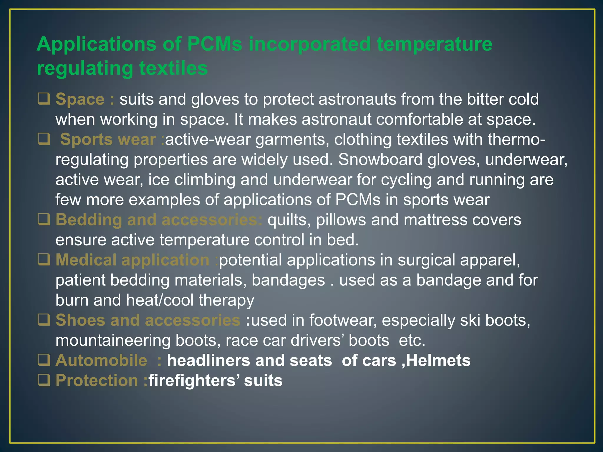 Applications of PCMs incorporated temperature
regulating textiles
 Space : suits and gloves to protect astronauts from the bitter cold
when working in space. It makes astronaut comfortable at space.
 Sports wear :active-wear garments, clothing textiles with thermo-
regulating properties are widely used. Snowboard gloves, underwear,
active wear, ice climbing and underwear for cycling and running are
few more examples of applications of PCMs in sports wear
 Bedding and accessories: quilts, pillows and mattress covers
ensure active temperature control in bed.
 Medical application :potential applications in surgical apparel,
patient bedding materials, bandages . used as a bandage and for
burn and heat/cool therapy
 Shoes and accessories :used in footwear, especially ski boots,
mountaineering boots, race car drivers’ boots etc.
 Automobile : headliners and seats of cars ,Helmets
 Protection :firefighters’ suits
 