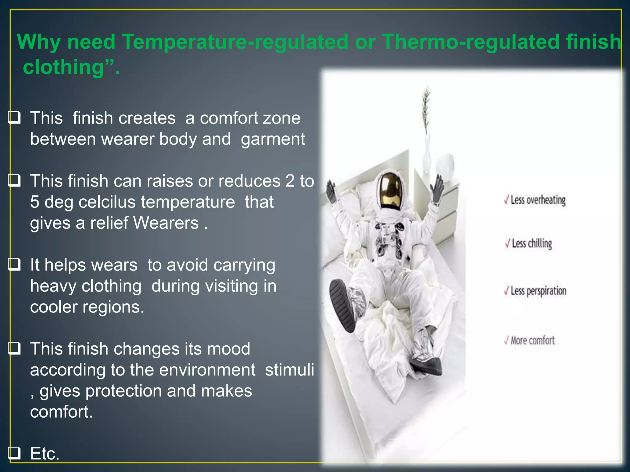 Why need Temperature-regulated or Thermo-regulated finish
clothing”.
 This finish creates a comfort zone
between wearer body and garment
 This finish can raises or reduces 2 to
5 deg celcilus temperature that
gives a relief Wearers .
 It helps wears to avoid carrying
heavy clothing during visiting in
cooler regions.
 This finish changes its mood
according to the environment stimuli
, gives protection and makes
comfort.
 Etc.
 