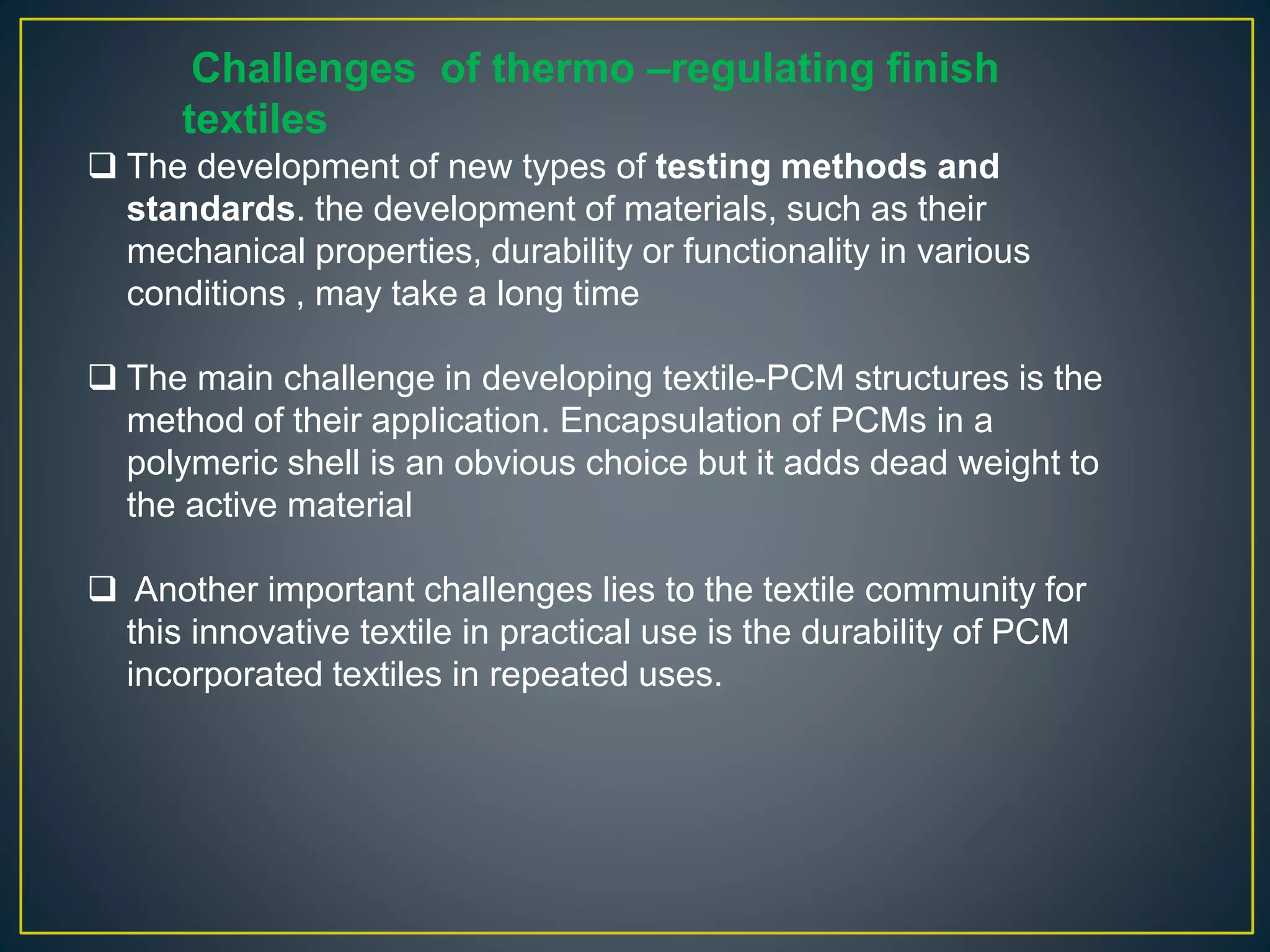 Challenges of thermo –regulating finish
textiles
 The development of new types of testing methods and
standards. the development of materials, such as their
mechanical properties, durability or functionality in various
conditions , may take a long time
 The main challenge in developing textile-PCM structures is the
method of their application. Encapsulation of PCMs in a
polymeric shell is an obvious choice but it adds dead weight to
the active material
 Another important challenges lies to the textile community for
this innovative textile in practical use is the durability of PCM
incorporated textiles in repeated uses.
 