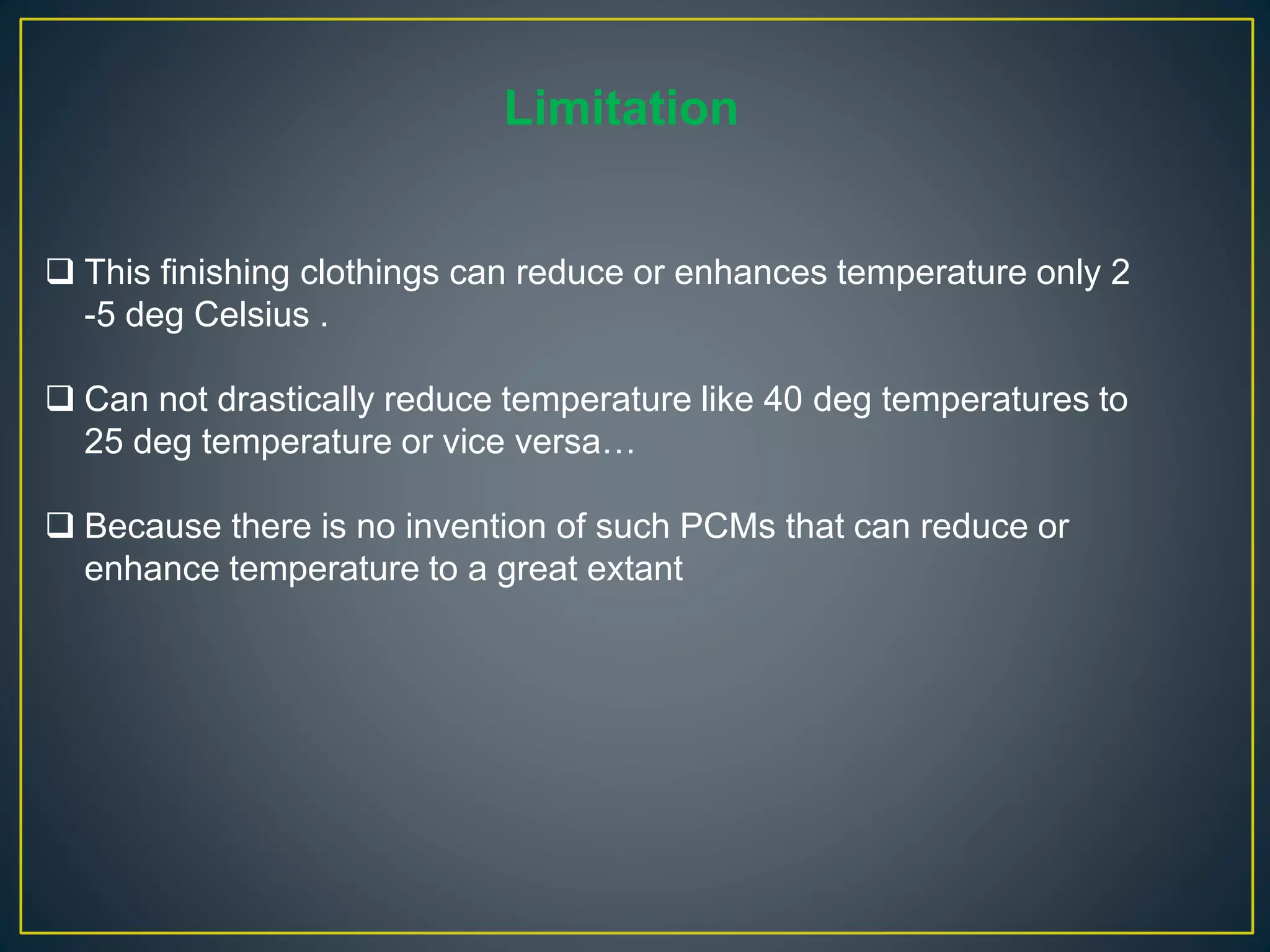 Limitation
 This finishing clothings can reduce or enhances temperature only 2
-5 deg Celsius .
 Can not drastically reduce temperature like 40 deg temperatures to
25 deg temperature or vice versa…
 Because there is no invention of such PCMs that can reduce or
enhance temperature to a great extant
 