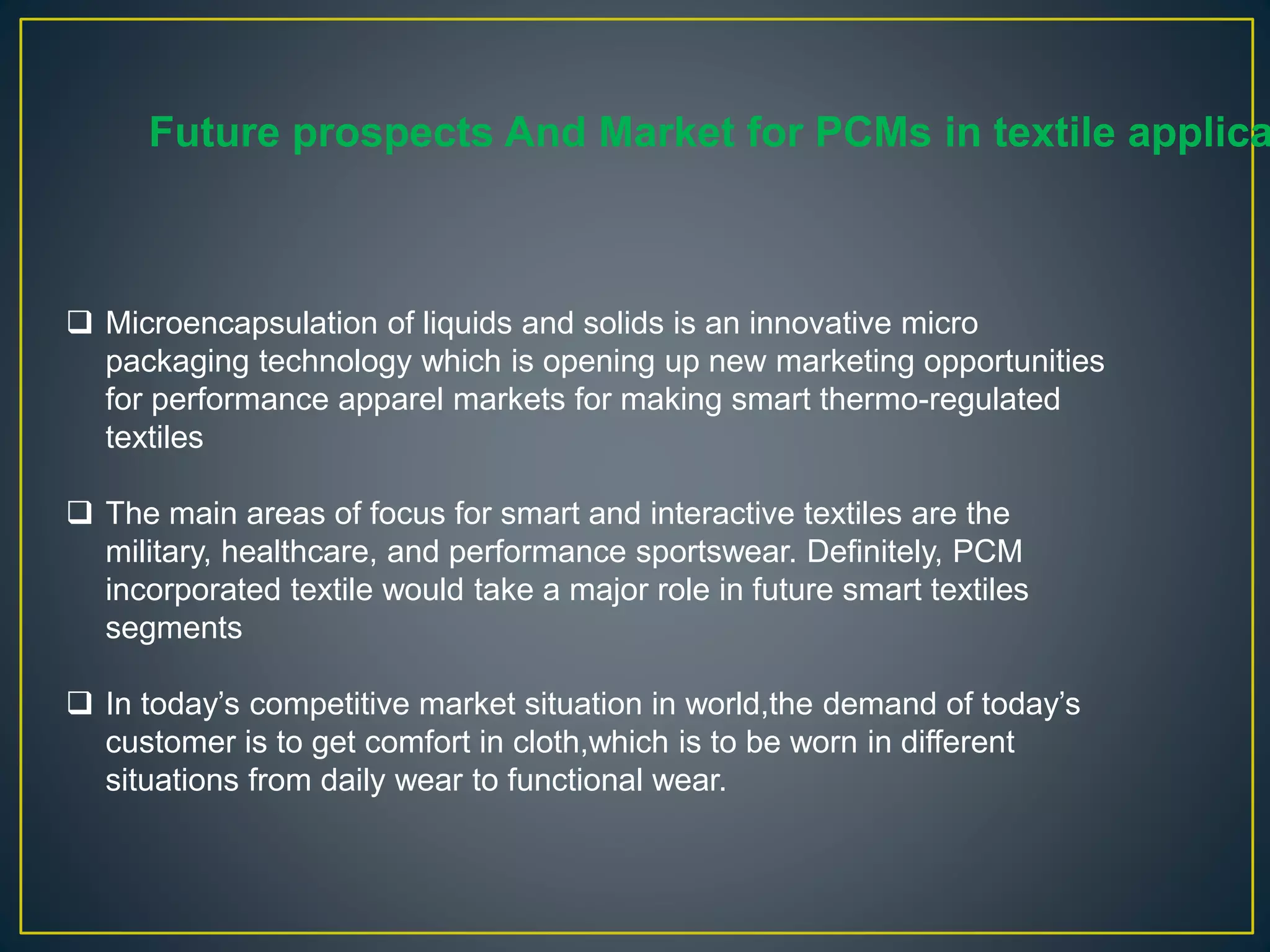  Microencapsulation of liquids and solids is an innovative micro
packaging technology which is opening up new marketing opportunities
for performance apparel markets for making smart thermo-regulated
textiles
 The main areas of focus for smart and interactive textiles are the
military, healthcare, and performance sportswear. Definitely, PCM
incorporated textile would take a major role in future smart textiles
segments
 In today’s competitive market situation in world,the demand of today’s
customer is to get comfort in cloth,which is to be worn in different
situations from daily wear to functional wear.
Future prospects And Market for PCMs in textile applica
 