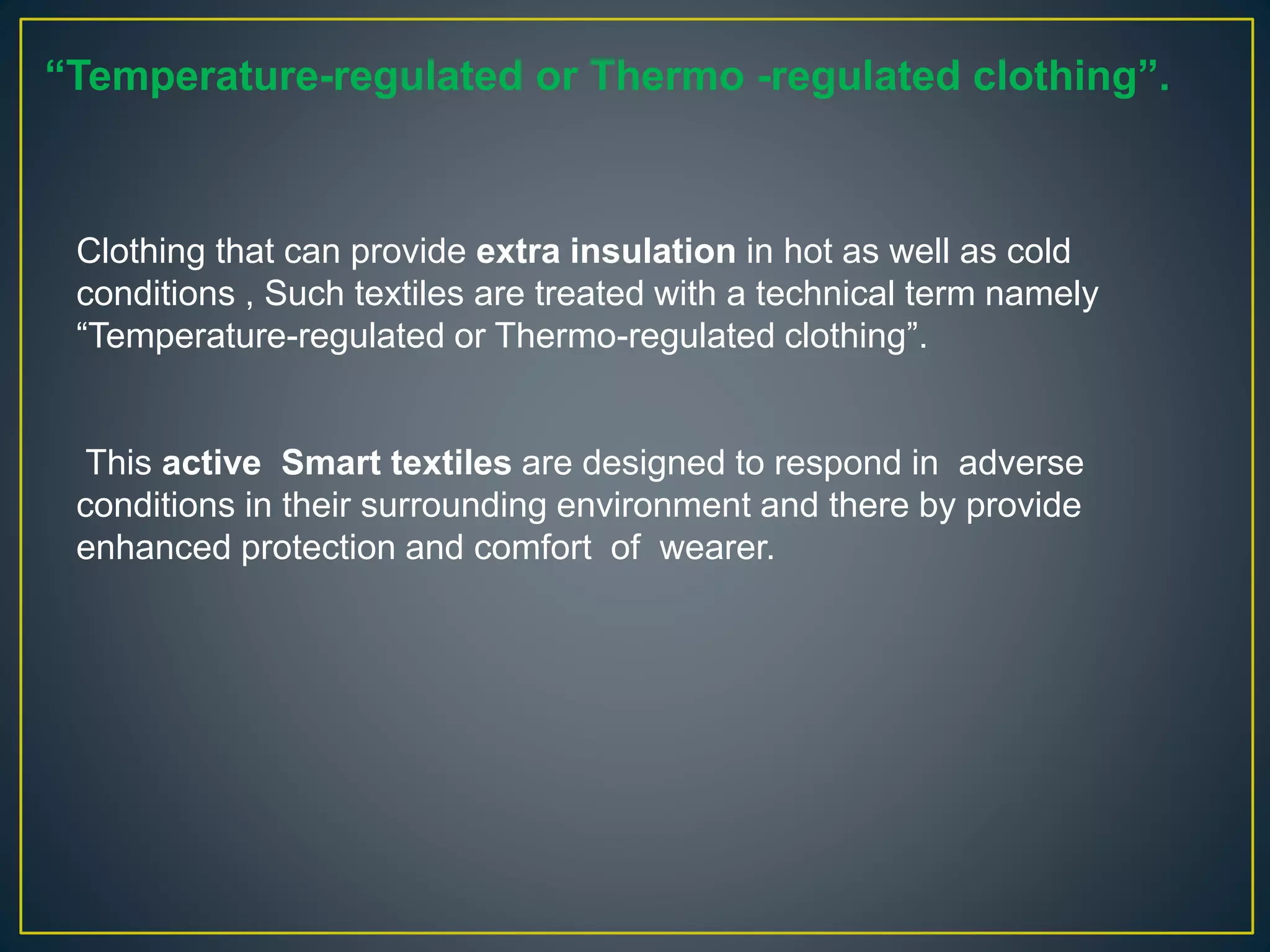 Clothing that can provide extra insulation in hot as well as cold
conditions , Such textiles are treated with a technical term namely
“Temperature-regulated or Thermo-regulated clothing”.
This active Smart textiles are designed to respond in adverse
conditions in their surrounding environment and there by provide
enhanced protection and comfort of wearer.
“Temperature-regulated or Thermo -regulated clothing”.
 