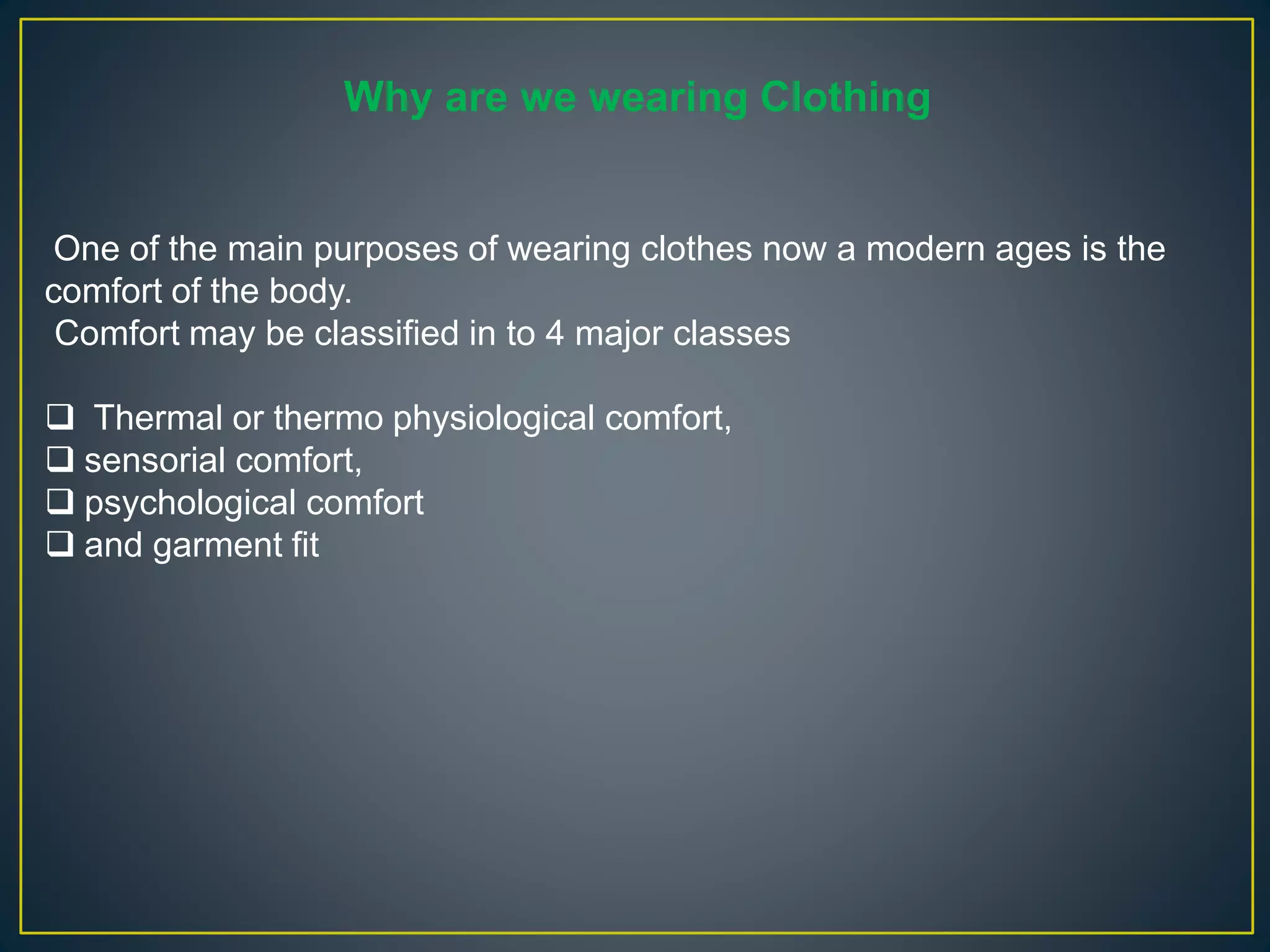 One of the main purposes of wearing clothes now a modern ages is the
comfort of the body.
Comfort may be classified in to 4 major classes
 Thermal or thermo physiological comfort,
 sensorial comfort,
 psychological comfort
 and garment fit
Why are we wearing Clothing
 