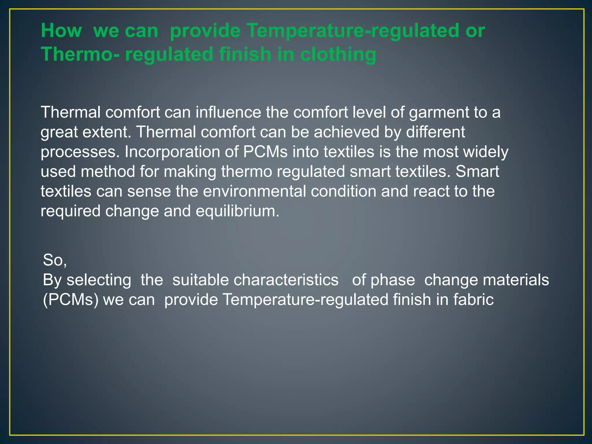 How we can provide Temperature-regulated or
Thermo- regulated finish in clothing
So,
By selecting the suitable characteristics of phase change materials
(PCMs) we can provide Temperature-regulated finish in fabric
Thermal comfort can influence the comfort level of garment to a
great extent. Thermal comfort can be achieved by different
processes. Incorporation of PCMs into textiles is the most widely
used method for making thermo regulated smart textiles. Smart
textiles can sense the environmental condition and react to the
required change and equilibrium.
 