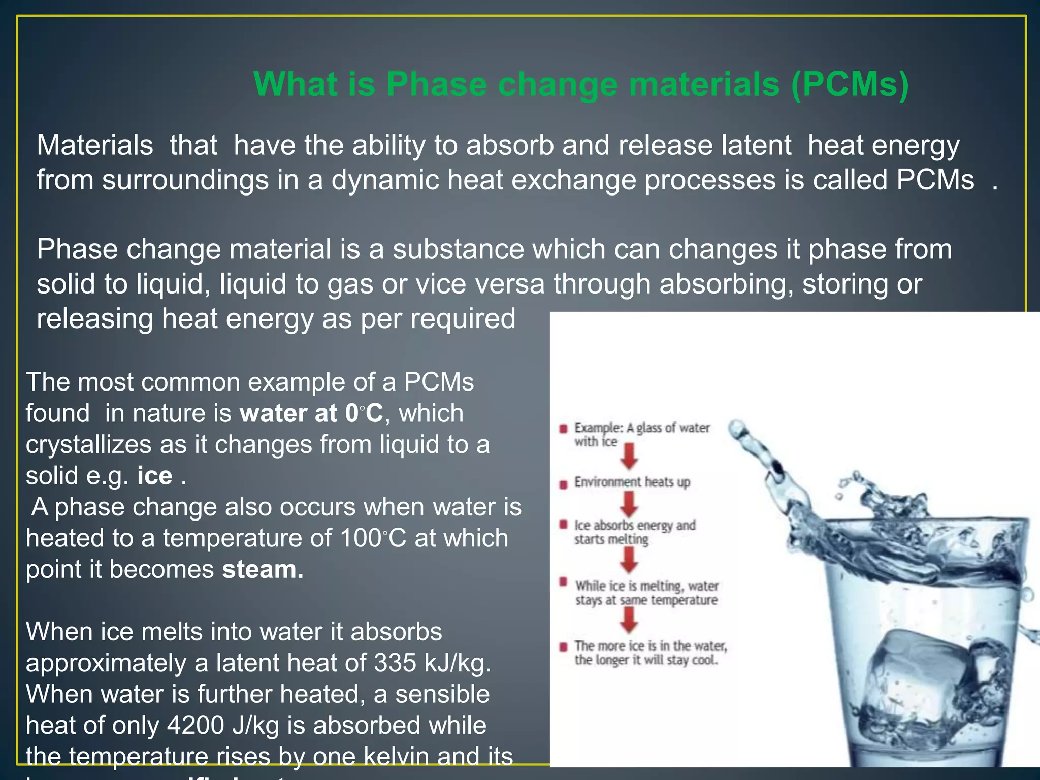 What is Phase change materials (PCMs)
Materials that have the ability to absorb and release latent heat energy
from surroundings in a dynamic heat exchange processes is called PCMs .
Phase change material is a substance which can changes it phase from
solid to liquid, liquid to gas or vice versa through absorbing, storing or
releasing heat energy as per required
The most common example of a PCMs
found in nature is water at 0◦C, which
crystallizes as it changes from liquid to a
solid e.g. ice .
A phase change also occurs when water is
heated to a temperature of 100◦C at which
point it becomes steam.
When ice melts into water it absorbs
approximately a latent heat of 335 kJ/kg.
When water is further heated, a sensible
heat of only 4200 J/kg is absorbed while
the temperature rises by one kelvin and its
 