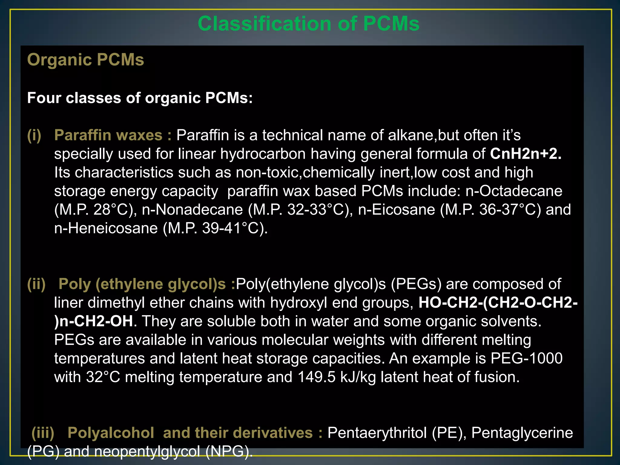 Organic PCMs
Four classes of organic PCMs:
(i) Paraffin waxes : Paraffin is a technical name of alkane,but often it’s
specially used for linear hydrocarbon having general formula of CnH2n+2.
Its characteristics such as non-toxic,chemically inert,low cost and high
storage energy capacity paraffin wax based PCMs include: n-Octadecane
(M.P. 28°C), n-Nonadecane (M.P. 32-33°C), n-Eicosane (M.P. 36-37°C) and
n-Heneicosane (M.P. 39-41°C).
(ii) Poly (ethylene glycol)s :Poly(ethylene glycol)s (PEGs) are composed of
liner dimethyl ether chains with hydroxyl end groups, HO-CH2-(CH2-O-CH2-
)n-CH2-OH. They are soluble both in water and some organic solvents.
PEGs are available in various molecular weights with different melting
temperatures and latent heat storage capacities. An example is PEG-1000
with 32°C melting temperature and 149.5 kJ/kg latent heat of fusion.
(iii) Polyalcohol and their derivatives : Pentaerythritol (PE), Pentaglycerine
(PG) and neopentylglycol (NPG).
Classification of PCMs
 