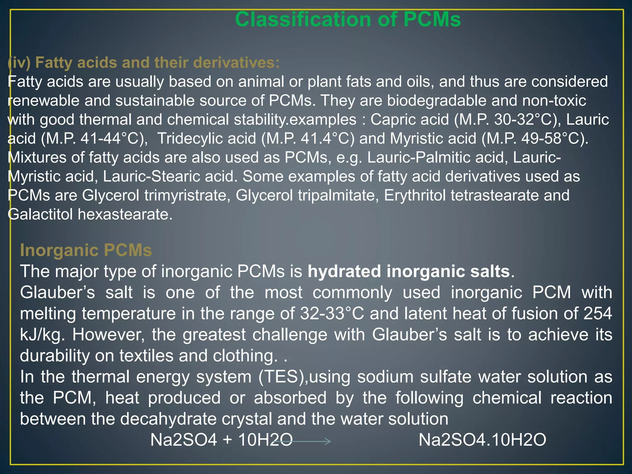 Inorganic PCMs
The major type of inorganic PCMs is hydrated inorganic salts.
Glauber’s salt is one of the most commonly used inorganic PCM with
melting temperature in the range of 32-33°C and latent heat of fusion of 254
kJ/kg. However, the greatest challenge with Glauber’s salt is to achieve its
durability on textiles and clothing. .
In the thermal energy system (TES),using sodium sulfate water solution as
the PCM, heat produced or absorbed by the following chemical reaction
between the decahydrate crystal and the water solution
Na2SO4 + 10H2O Na2SO4.10H2O
Classification of PCMs
(iv) Fatty acids and their derivatives:
Fatty acids are usually based on animal or plant fats and oils, and thus are considered
renewable and sustainable source of PCMs. They are biodegradable and non-toxic
with good thermal and chemical stability.examples : Capric acid (M.P. 30-32°C), Lauric
acid (M.P. 41-44°C), Tridecylic acid (M.P. 41.4°C) and Myristic acid (M.P. 49-58°C).
Mixtures of fatty acids are also used as PCMs, e.g. Lauric-Palmitic acid, Lauric-
Myristic acid, Lauric-Stearic acid. Some examples of fatty acid derivatives used as
PCMs are Glycerol trimyristrate, Glycerol tripalmitate, Erythritol tetrastearate and
Galactitol hexastearate.
 