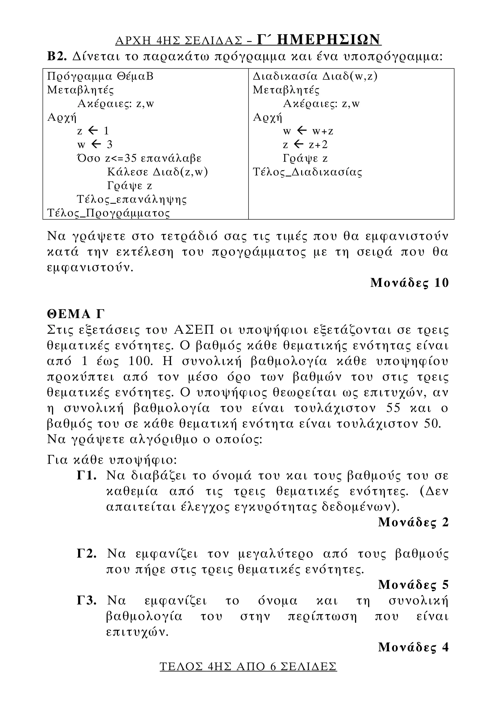ΑΡΧΗ 4ΗΣ ΣΕΛΙ∆ΑΣ –   Γ΄ ΗΜΕΡΗΣΙΩΝ
Β2. ∆ίνεται τo παρακάτω πρόγραμμα και ένα υποπρόγραμμα:
Πρόγραμμα ΘέμαΒ                ∆ιαδικασία ∆ιαδ(w,z)
Μεταβλητές                     Μεταβλητές
     Ακέραιες: z,w                  Ακέραιες: z,w
Αρχή                           Αρχή
     z   1                          w    w+z
     w    3                         z   z+2
     Όσο z<=35 επανάλαβε            Γράψε z
          Κάλεσε ∆ιαδ(z,w)     Τέλος_∆ιαδικασίας
          Γράψε z
     Τέλος_επανάληψης
Tέλος_Προγράμματος

Να γράψετε στο τετράδιό σας τις τιμές που θα εμφανιστούν
κατά την εκτέλεση του προγράμματος με τη σειρά που θα
εμφανιστούν.
                                              Μονάδες 10

ΘΕΜΑ Γ
Στις εξετάσεις του ΑΣΕΠ οι υποψήφιοι εξετάζονται σε τρεις
θεματικές ενότητες. Ο βαθμός κάθε θεματικής ενότητας είναι
από 1 έως 100. Η συνολική βαθμολογία κάθε υποψηφίου
προκύπτει από τον μέσο όρο των βαθμών του στις τρεις
θεματικές ενότητες. Ο υποψήφιος θεωρείται ως επιτυχών, αν
η συνολική βαθμολογία του είναι τουλάχιστον 55 και ο
βαθμός του σε κάθε θεματική ενότητα είναι τουλάχιστον 50.
Να γράψετε αλγόριθμο ο οποίος:
Για κάθε υποψήφιο:
    Γ1. Να διαβάζει το όνομά του και τους βαθμούς του σε
         καθεμία από τις τρεις θεματικές ενότητες. (∆εν
         απαιτείται έλεγχος εγκυρότητας δεδομένων).
                                               Μονάδες 2

    Γ2. Να εμφανίζει τον μεγαλύτερο από τους βαθμούς
        που πήρε στις τρεις θεματικές ενότητες.
                                                Μονάδες 5
    Γ3. Να εμφανίζει το όνομα και τη συνολική
        βαθμολογία του στην περίπτωση που είναι
        επιτυχών.
                                                Μονάδες 4
                  ΤΕΛΟΣ 4ΗΣ ΑΠΟ 6 ΣΕΛΙ∆ΕΣ
 