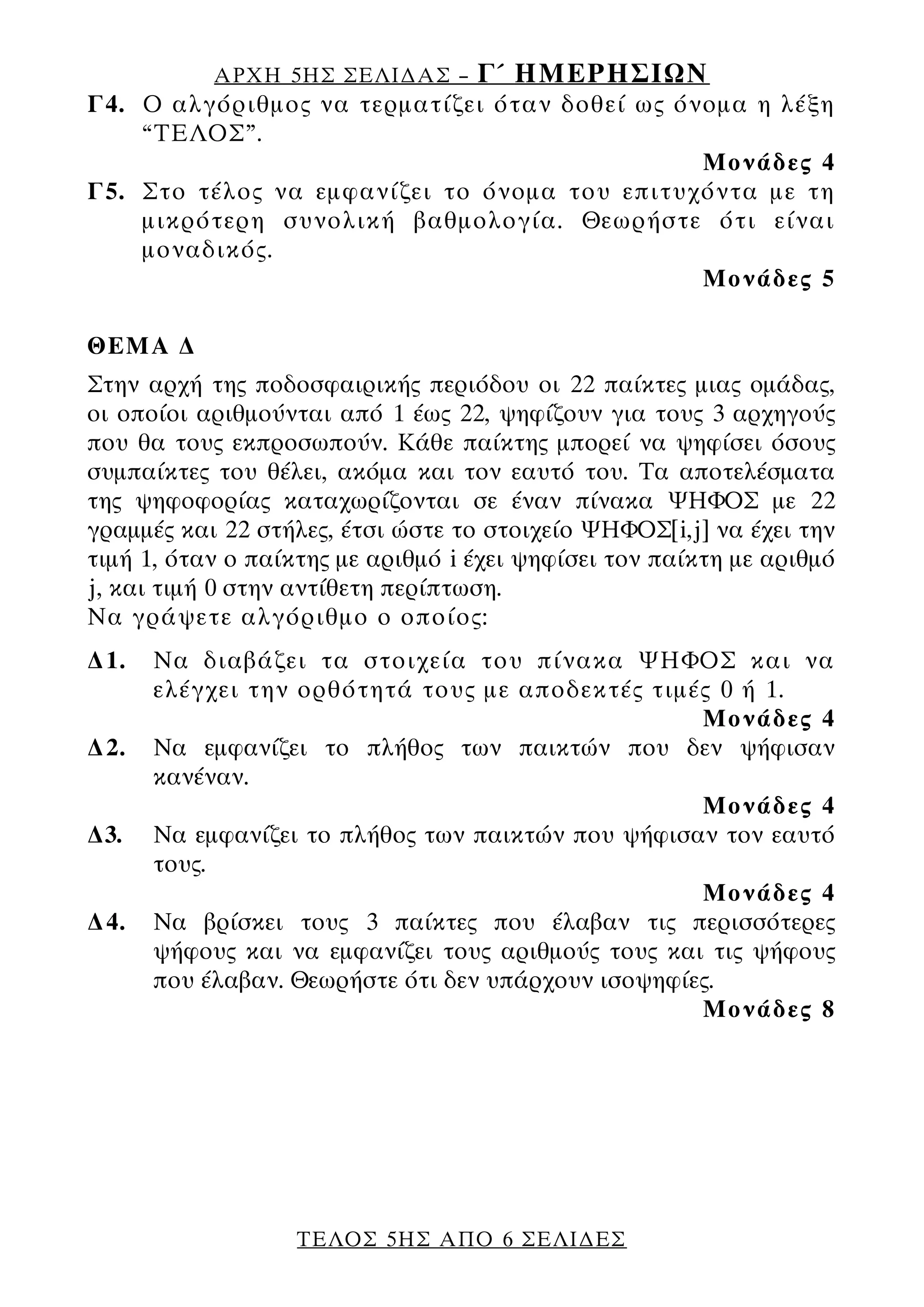 ΑΡΧΗ 5ΗΣ ΣΕΛΙ∆ΑΣ –      Γ΄ ΗΜΕΡΗΣΙΩΝ
Γ4. Ο αλγόριθμος να τερματίζει όταν δοθεί ως όνομα η λέξη
    “ΤΕΛΟΣ”.
                                               Μονάδες 4
Γ5. Στο τέλος να εμφανίζει το όνομα του επιτυχόντα με τη
    μικρότερη συνολική βαθμολογία. Θεωρήστε ότι είναι
    μοναδικός.
                                               Μονάδες 5

ΘΕΜΑ ∆
Στην αρχή της ποδοσφαιρικής περιόδου οι 22 παίκτες μιας ομάδας,
οι οποίοι αριθμούνται από 1 έως 22, ψηφίζουν για τους 3 αρχηγούς
που θα τους εκπροσωπούν. Κάθε παίκτης μπορεί να ψηφίσει όσους
συμπαίκτες του θέλει, ακόμα και τον εαυτό του. Τα αποτελέσματα
της ψηφοφορίας καταχωρίζονται σε έναν πίνακα ΨΗΦΟΣ με 22
γραμμές και 22 στήλες, έτσι ώστε το στοιχείο ΨΗΦΟΣ[i,j] να έχει την
τιμή 1, όταν ο παίκτης με αριθμό i έχει ψηφίσει τον παίκτη με αριθμό
j, και τιμή 0 στην αντίθετη περίπτωση.
Να γράψετε αλγόριθμο ο οποίος:
∆1.   Να διαβάζει τα στοιχεία του πίνακα ΨΗΦΟΣ και να
      ελέγχει την ορθότητά τους με αποδεκτές τιμές 0 ή 1.
                                                    Μονάδες 4
∆2.   Να εμφανίζει το πλήθος των παικτών που δεν ψήφισαν
      κανέναν.
                                                    Μονάδες 4
∆3.   Να εμφανίζει το πλήθος των παικτών που ψήφισαν τον εαυτό
      τους.
                                                    Μονάδες 4
∆4.   Να βρίσκει τους 3 παίκτες που έλαβαν τις περισσότερες
      ψήφους και να εμφανίζει τους αριθμούς τους και τις ψήφους
      που έλαβαν. Θεωρήστε ότι δεν υπάρχουν ισοψηφίες.
                                                    Μονάδες 8




                   ΤΕΛΟΣ 5ΗΣ ΑΠΟ 6 ΣΕΛΙ∆ΕΣ
 
