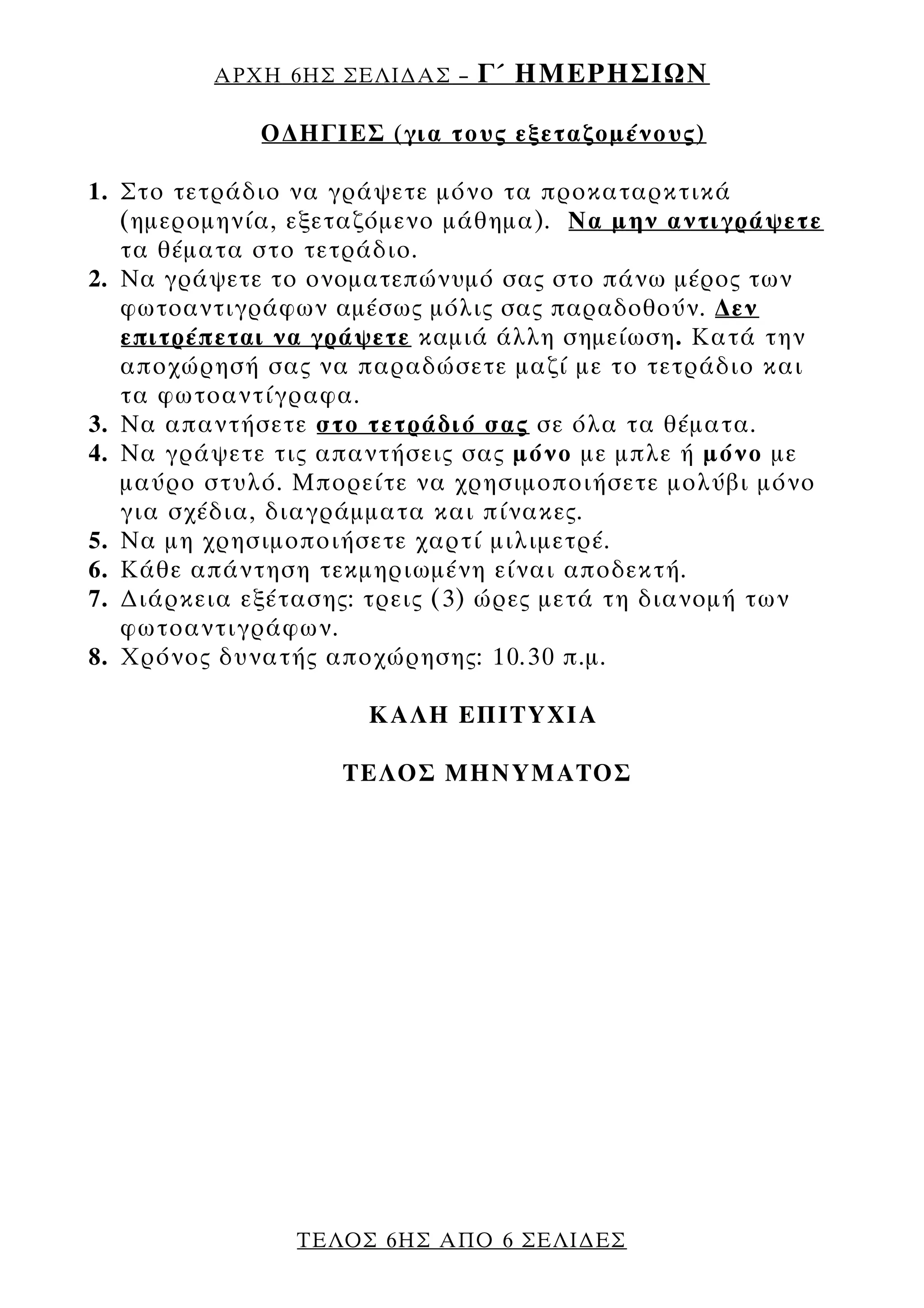 ΑΡΧΗ 6ΗΣ ΣΕΛΙ∆ΑΣ –   Γ΄ ΗΜΕΡΗΣΙΩΝ

             Ο∆ΗΓΙΕΣ (για τους εξεταζομένους)

1. Στο τετράδιο να γράψετε μόνο τα προκαταρκτικά
   (ημερομηνία, εξεταζόμενο μάθημα). Να μην αντιγράψετε
   τα θέματα στο τετράδιο.
2. Να γράψετε το ονοματεπώνυμό σας στο πάνω μέρος των
   φωτοαντιγράφων αμέσως μόλις σας παραδοθούν. ∆εν
   επιτρέπεται να γράψετε καμιά άλλη σημείωση. Κατά την
   αποχώρησή σας να παραδώσετε μαζί με το τετράδιο και
   τα φωτοαντίγραφα.
3. Να απαντήσετε στο τετράδιό σας σε όλα τα θέματα.
4. Να γράψετε τις απαντήσεις σας μόνο με μπλε ή μόνο με
   μαύρο στυλό. Μπορείτε να χρησιμοποιήσετε μολύβι μόνο
   για σχέδια, διαγράμματα και πίνακες.
5. Να μη χρησιμοποιήσετε χαρτί μιλιμετρέ.
6. Κάθε απάντηση τεκμηριωμένη είναι αποδεκτή.
7. ∆ιάρκεια εξέτασης: τρεις (3) ώρες μετά τη διανομή των
   φωτοαντιγράφων.
8. Χρόνος δυνατής αποχώρησης: 10.30 π.μ.

                     ΚΑΛΗ ΕΠΙΤΥΧΙΑ

                   ΤΕΛΟΣ ΜΗΝΥΜΑΤΟΣ




               ΤΕΛΟΣ 6ΗΣ ΑΠΟ 6 ΣΕΛΙ∆ΕΣ
 