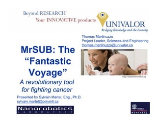 Thomas Martinuzzo
                                           Project Leader, Sciences and Engineering
                                           thomas.martinuzzo@univalor.ca
  MrSUB: The
  “Fantastic
   Voyage”                                                         Image: Bluejacketsfoundation.org



 A revolutionary tool
 for fighting cancer
Presented by Sylvain Martel, Eng., Ph.D.
sylvain.martel@polymtl.ca
 