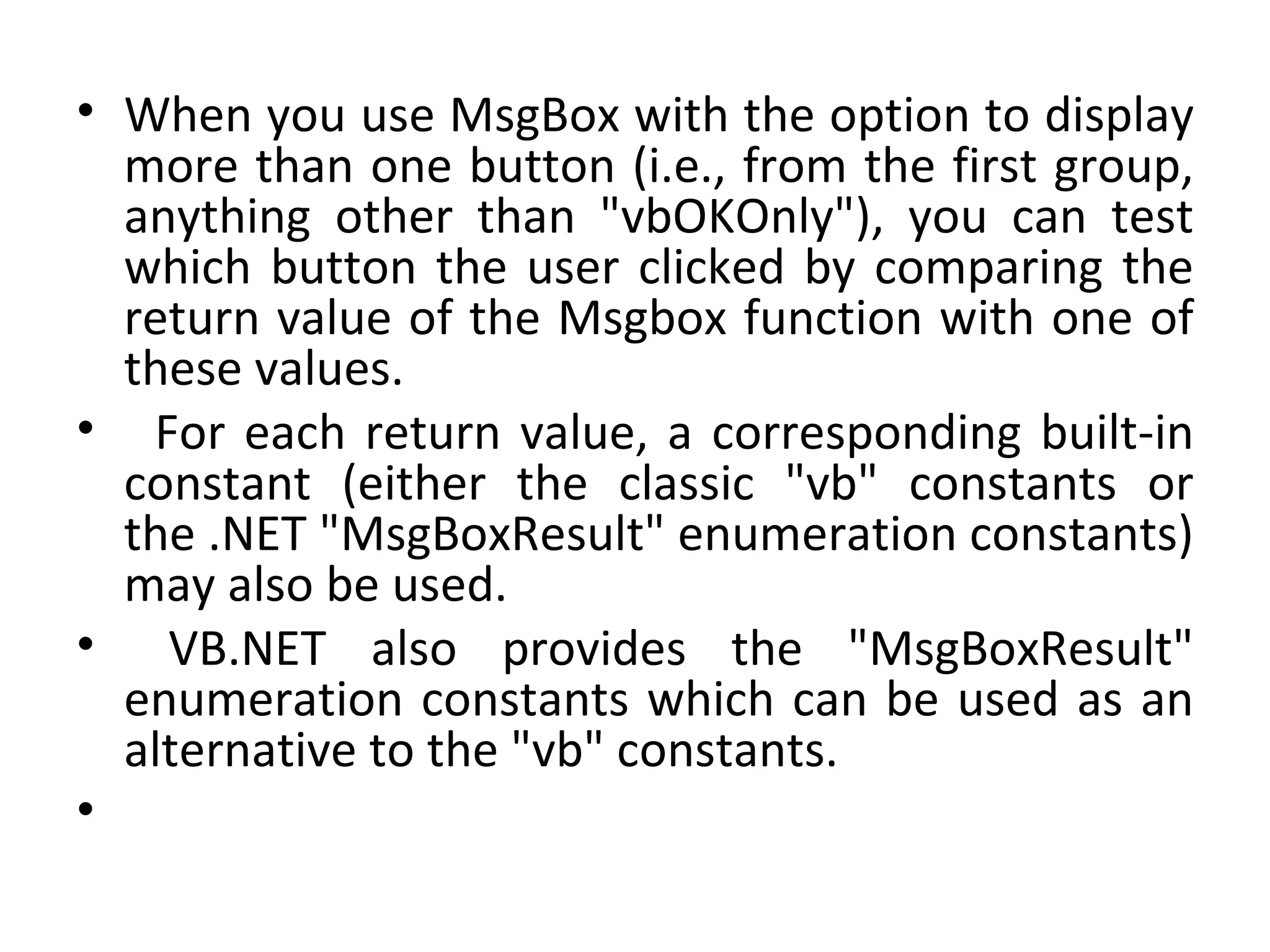 • When you use MsgBox with the option to display
  more than one button (i.e., from the first group,
  anything other than "vbOKOnly"), you can test
  which button the user clicked by comparing the
  return value of the Msgbox function with one of
  these values.
• For each return value, a corresponding built-in
  constant (either the classic "vb" constants or
  the .NET "MsgBoxResult" enumeration constants)
  may also be used.
• VB.NET also provides the "MsgBoxResult"
  enumeration constants which can be used as an
  alternative to the "vb" constants.
•
 
