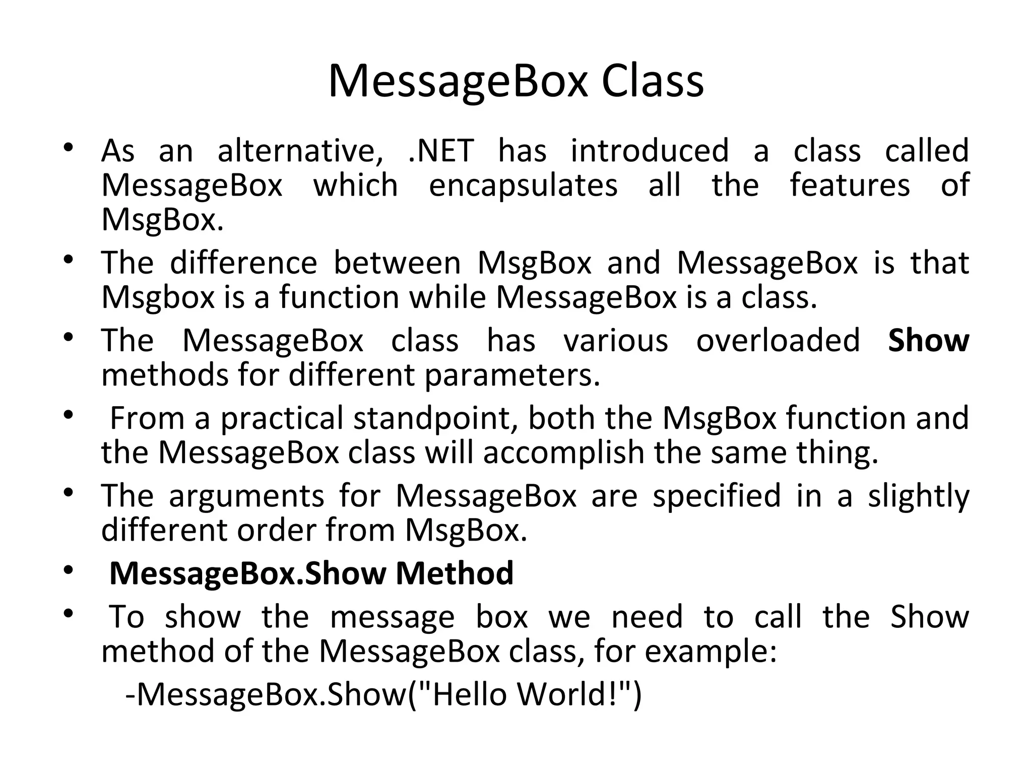 MessageBox Class
• As an alternative, .NET has introduced a class called
  MessageBox which encapsulates all the features of
  MsgBox.
• The difference between MsgBox and MessageBox is that
  Msgbox is a function while MessageBox is a class.
• The MessageBox class has various overloaded Show
  methods for different parameters.
• From a practical standpoint, both the MsgBox function and
  the MessageBox class will accomplish the same thing.
• The arguments for MessageBox are specified in a slightly
  different order from MsgBox.
• MessageBox.Show Method
• To show the message box we need to call the Show
  method of the MessageBox class, for example:
    -MessageBox.Show("Hello World!")
 
