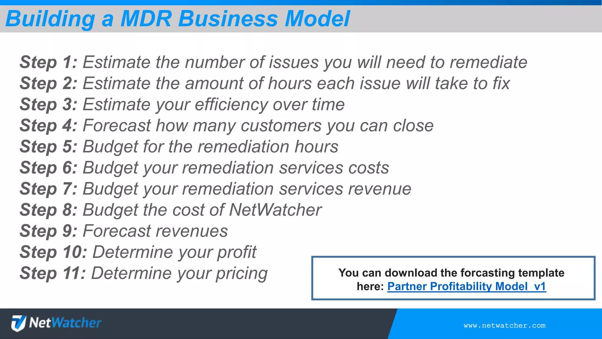 www.netwatcher.com
Step 1: Estimate the number of issues you will need to remediate
Step 2: Estimate the amount of hours each issue will take to fix
Step 3: Estimate your efficiency over time
Step 4: Forecast how many customers you can close
Step 5: Budget for the remediation hours
Step 6: Budget your remediation services costs
Step 7: Budget your remediation services revenue
Step 8: Budget the cost of NetWatcher
Step 9: Forecast revenues
Step 10: Determine your profit
Step 11: Determine your pricing
Building a MDR Business Model
You can download the forcasting template
here: Partner Profitability Model_v1
 