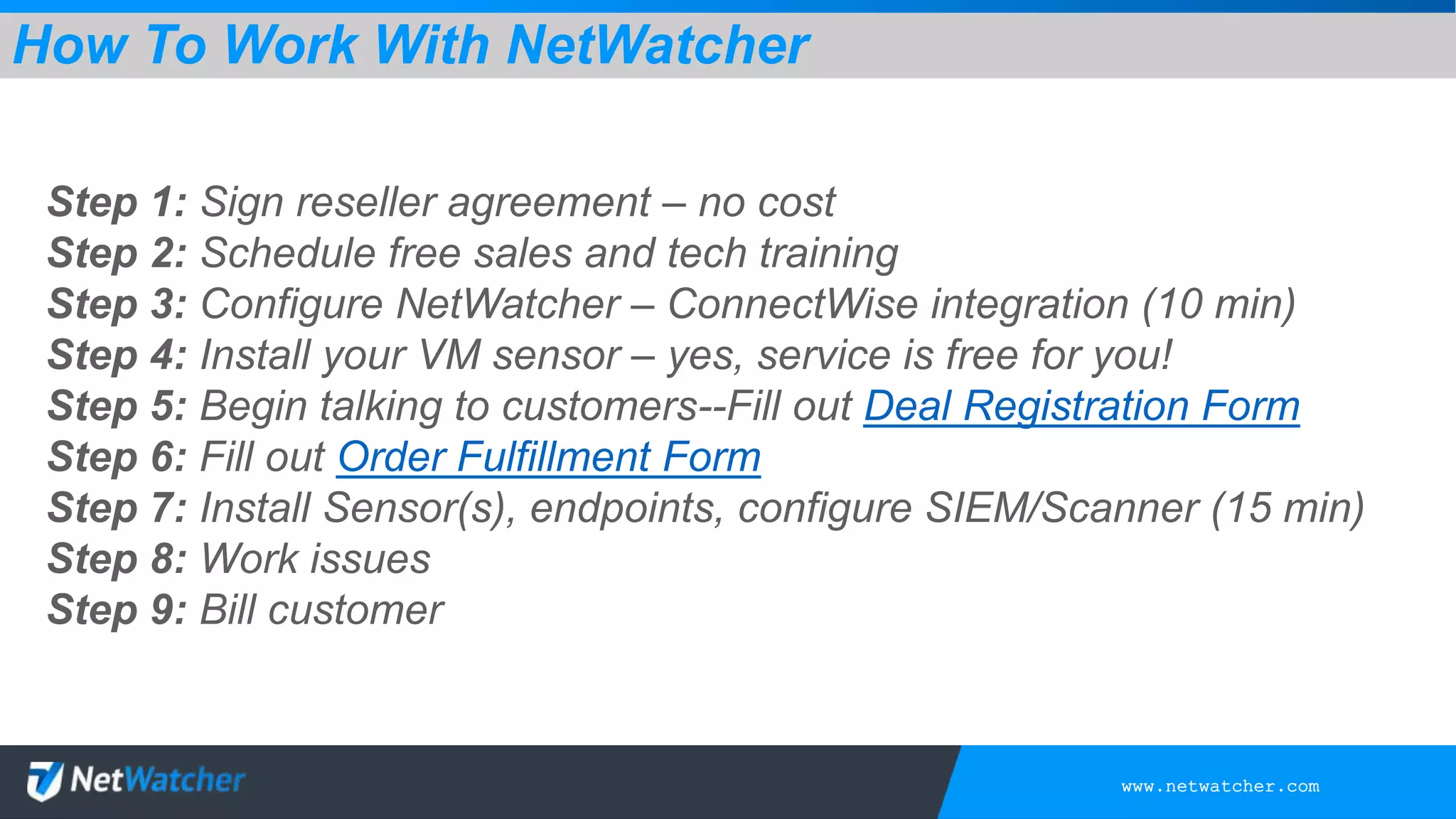 www.netwatcher.com
Step 1: Sign reseller agreement – no cost
Step 2: Schedule free sales and tech training
Step 3: Configure NetWatcher – ConnectWise integration (10 min)
Step 4: Install your VM sensor – yes, service is free for you!
Step 5: Begin talking to customers--Fill out Deal Registration Form
Step 6: Fill out Order Fulfillment Form
Step 7: Install Sensor(s), endpoints, configure SIEM/Scanner (15 min)
Step 8: Work issues
Step 9: Bill customer
How To Work With NetWatcher
 