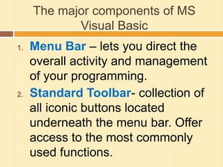 The major components of MS
Visual Basic
1. Menu Bar – lets you direct the
overall activity and management
of your programming.
2. Standard Toolbar- collection of
all iconic buttons located
underneath the menu bar. Offer
access to the most commonly
used functions.