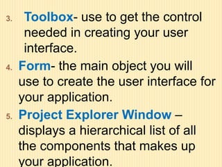 3. Toolbox- use to get the control
needed in creating your user
interface.
4. Form- the main object you will
use to create the user interface for
your application.
5. Project Explorer Window –
displays a hierarchical list of all
the components that makes up
your application.