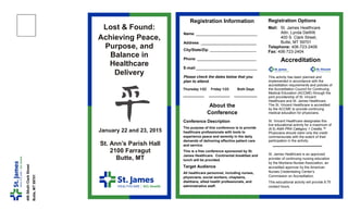 Name: _____________________________
Address: _ _____ _____ _____
City/State/Zip: ______________________
Phone: ____________________________
E-mail:_____________________________
Please check the dates below that you
plan to attend.
Lost & Found:
Achieving Peace,
Purpose, and
Balance in
Healthcare
Delivery
January 22 and 23, 2015
St. Ann’s Parish Hall
2100 Farragut
Butte, MT
400S0uthClarkStreet
Butte,MT59701
Registration Information
Accreditation
This activity has been planned and
implemented in accordance with the
accreditation requirements and policies of
the Accreditation Council for Continuing
Medical Education (ACCME) through the
joint providership of St. Vincent
Healthcare and St. James Healthcare .
The St. Vincent Healthcare is accredited
by the ACCME to provide continuing
medical education for physicians.
St. Vincent Healthcare designates this
live educational activity for a maximum of
(9.5) AMA PRA Category 1 Credits.™
Physicians should claim only the credit
commensurate with the extent of their
participation in the activity.
St. James Healthcare is an approved
provider of continuing nursing education
by the Montana Nurses Association, an
accredited approver by the American
Nurses Credentialing Center’s
Commission on Accreditation.
This educational activity will provide 9.75
contact hours.
Registration Options
Mail: St. James Healthcare
Attn: Lynda DeWitt
400 S. Clark Street,
Butte, MT 59701
Telephone: 406-723-2406
Fax: 406-723-2404
Thursday 1/22 Friday 1/23 Both Days
___________ ___________ ____________
Conference Description
The purpose of this conference is to provide
healthcare professionals with tools to
experience peace and serenity in the daily
demands of delivering effective patient care
and service.
This is a free conference sponsored by St.
James Healthcare. Continental breakfast and
lunch will be provided.
Target Audience
All healthcare personnel, including nurses,
physicians, social workers, chaplains,
dietitians, allied health professionals, and
administrative staff.
About the
Conference
 