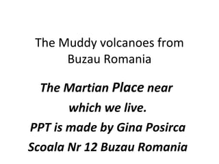 The Muddy volcanoes from
      Buzau Romania

  The Martian Place near
       which we live.
PPT is made by Gina Posirca
Scoala Nr 12 Buzau Romania
 