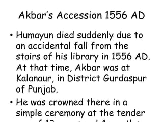 Akbar’s Accession 1556 AD
• Humayun died suddenly due to
an accidental fall from the
stairs of his library in 1556 AD.
At that time, Akbar was at
Kalanaur, in District Gurdaspur
of Punjab.
• He was crowned there in a
simple ceremony at the tender
 