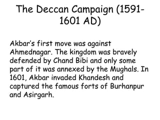 The Deccan Campaign (1591-
1601 AD)
Akbar’s first move was against
Ahmednagar. The kingdom was bravely
defended by Chand Bibi and only some
part of it was annexed by the Mughals. In
1601, Akbar invaded Khandesh and
captured the famous forts of Burhanpur
and Asirgarh.
 