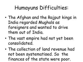 Humayuns Difficulties:
• The Afghan and the Rajput kings in
India regarded Mughals as
foreigners and wanted to drive
them out of India.
• The vast empire had not yet been
consolidated.
• The collection of land revenue had
not been systematised. So the
finances of the state were poor.
 