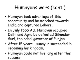 Humayuns wars (cont.)
• Humayun took advantage of this
opportunity and he marched towards
India and captured Lahore.
• In July 1555 AD, Humayun occupied
Delhi and Agra by defeated Sikander
Suri, the rebel governor of Punjab.
• After 15 years, Humayun succeeded in
regaining his kingdom.
• Humayun could not live long after this
success.
 