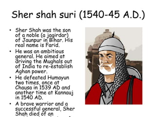 Sher shah suri (1540-45 A.D.)
• Sher Shah was the son
of a noble (a jagirdar)
of Jaunpur in Bihar. His
real name is Farid.
• He was an ambitious
general. He aimed at
driving the Mughals out
of India to re-establish
Aghan power.
• He defeated Humayun
two times, once at
Chausa in 1539 AD and
another time at Kannauj
in 1540 AD.
• A brave warrior and a
successful general, Sher
Shah died of an
 