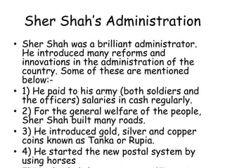 Sher Shah’s Administration
• Sher Shah was a brilliant administrator.
He introduced many reforms and
innovations in the administration of the
country. Some of these are mentioned
below:-
• 1) He paid to his army (both soldiers and
the officers) salaries in cash regularly.
• 2) For the general welfare of the people,
Sher Shah built many roads.
• 3) He introduced gold, silver and copper
coins known as Tanka or Rupia.
• 4) He started the new postal system by
using horses
 