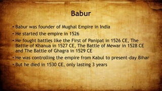 Babur
• Babur was founder of Mughal Empire in India
• He started the empire in 1526
• He fought battles like the First of Panipat in 1526 CE, The
Battle of Khanua in 1527 CE, The Battle of Mewar in 1528 CE
and The Battle of Ghagra in 1529 CE
• He was controlling the empire from Kabul to present-day Bihar
• But he died in 1530 CE, only lasting 3 years
3 4
 