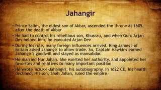 Jahangir
• Prince Salim, the eldest son of Akbar, ascended the throne at 1605,
after the death of Akbar
• He had to control his rebellious son, Khusrau, and when Guru Arjan
Dev helped him, he executed Arjan Dev
• During his rule, many foreign influences arrived. King James I of
Britain asked Jahangir to allow trade. So, Captain Hawkins earned
Jahangir’s goodwill and stayed as mansabdar.
• He married Nur Jahan. She exerted her authority, and appointed her
favorites and relatives to many important position
• He wrote Tuzuk-i-Jahangiri, his autobiography. In 1622 CE, his health
declined. His son, Shah Jahan, ruled the empire
6 7
 