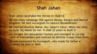Shah Jahan
• Shah Jahan ascended the throne in 1628 CE
• He led many campaign like against Mewar, Kangra and Deccan
kingdom. He sent Aurangzeb to capture Bundelkhand
• He married Mumtaz Mahal, Nur Jahan’s niece. When she died,
he built Taj Mahal for her. It took 22 years to built it
• He brought the Mansabdari System and managed to cut the
rates of mansabdars and insisted on definite troops from them
• He was succeeded by Aurangzeb, who made his father a
prisoner, he died in 1664
7 8
 