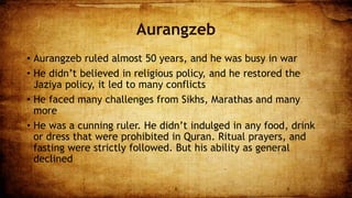 Aurangzeb
• Aurangzeb ruled almost 50 years, and he was busy in war
• He didn’t believed in religious policy, and he restored the
Jaziya policy, it led to many conflicts
• He faced many challenges from Sikhs, Marathas and many
more
• He was a cunning ruler. He didn’t indulged in any food, drink
or dress that were prohibited in Quran. Ritual prayers, and
fasting were strictly followed. But his ability as general
declined
8 9
 