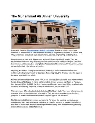 The Muhammad Ali Jinnah University
In Karachi, Pakistan, Mohammad Ali Jinnah University (MAJU) is a distinctive private
institution. It was founded in 1998 and offers a variety of programs for students to choose from.
They concentrate on subjects such as commerce, science, engineering, and computers.
When it comes to their work, Mohammad Ali Jinnah University (MAJU) excels. They are
excellent teachers since they received particular distinction from Pakistan's Higher Education
Commission. Additionally, they belong to the Association of Commonwealth Universities, which
demonstrates their international recognition.
Originally, MAJU had a campus in Islamabad; however, it later transformed into its own
institution, the Capital University of Science & Technology (CUST). The new school is a part of
the same organization as MAJU.
MAJU is an established brand. Since 1985, it has been educating students as a member of the
Punjab Group of Colleges. To honor Mohammad Ali Jinnah, who was significant to Pakistan,
they founded MAJU. In 1998, the Sindhi government formally recognized MAJU as a legitimate
university. Additionally, they have a campus in Islamabad that became CUST.
There are many different subjects that students at MAJU can study. They have other groups for
business, science, computing, and other topics. They also provide workshops and training
programs to make sure students learn skills they can apply in the real world.
MAJU is committed to improvement and learning. For areas like banking, computing, and
management, they have specialized programs. In order for students to succeed in the future,
they want to teach them. MAJU is assisting Pakistan in being even more brilliant by providing
excellent teachers and loads of studying!
 