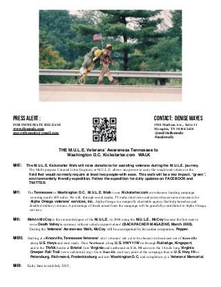 PRESS ALERT: CONTACT:
FOR IMMEDIATE RELEASE Denise Mayes
www.themule.com (901) 860-5220
Facebook: melvinthemule mccoythemule@gmail.com
Instagram: @melvinthemule
Twitter: #mulewalk
THE MULE Kickstarter.com Walk From Knoxville, TN to Washington, D.C.
WHAT: The MULE Kickstarter.com 600 mile Walk from Knoxville, Tennessee to
Washington, D.C. is a crowdsource funding campaign (http://www.themule.com/).
The Multi-purpose Uniaxial Litter Enginery, or the MULE, allows one person to carry
the weight and volume in the field that would normally require at least two people.
This walk will be a low impact, “green”, environmentally friendly expedition.
WHERE: Follow the expedition’s daily updates on Facebook, Instagram and Twitter.
WHO: Melvin McCoy, an experienced long-distance hiker, is the designer of the MULE. In
2004, using the MULE, Melvin became the first man to cross Death Valley in summer,
alone and without vehicle support (BACKPACKER MAGAZINE, March 2005).
During this expedition, Melvin will be accompanied by his canine companion,
Maxwell.
WHEN: Starting on July 3rd
, 2015 at 10:00 am at the World War I Monument (101 E. Fifth
Avenue 37917) in Knoxville, Tennessee, Melvin will be walking along scenic routes
through Bristol, TN, Danville, VA, Richmond, VA and into Washington, D.C.,
completing his journey at the American Veterans Disabled For Life Memorial (150
Washington Ave., SW 20024) about August 15th
, 2015.
 