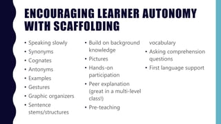 ENCOURAGING LEARNER AUTONOMY
WITH SCAFFOLDING
• Speaking slowly
• Synonyms
• Cognates
• Antonyms
• Examples
• Gestures
• Graphic organizers
• Sentence
stems/structures
• Build on background
knowledge
• Pictures
• Hands-on
participation
• Peer explanation
(great in a multi-level
class!)
• Pre-teaching
vocabulary
• Asking comprehension
questions
• First language support
 