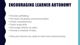 ENCOURAGING LEARNER AUTONOMY
• Provide scaffolding.
• Pre-teach vocabulary and pronunciation.
• Check comprehension.
• Teach study skills.
• Encourage reliance on peers.
• Provide a schedule of tasks.
• Now your learners are ready to work more autonomously!
 