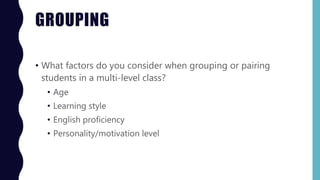 GROUPING
• What factors do you consider when grouping or pairing
students in a multi-level class?
• Age
• Learning style
• English proficiency
• Personality/motivation level
 