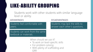 LIKE-ABILITY GROUPING
ADVANTAGES
Students feel comfortable with
peers.
DISADVANTAGES
Students may lack the skills to
answer each other’s questions.
Students work with other students with similar language
level or ability.
When should we use it?
• To work on level-specific skills
• For problem-solving
• With plenty of scaffolding and
GRR
Students can work from the same
textbook or materials.
 