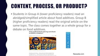 CONTENT, PROCESS, OR PRODUCT?
• Students in Group A (lower proficiency readers) read an
abridged/simplified article about food additives. Group B
(higher proficiency readers) read the original article on the
same topic. The class comes together as a whole group for a
debate on food additives.
Newsela.com
 