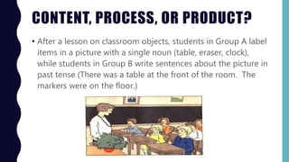 CONTENT, PROCESS, OR PRODUCT?
• After a lesson on classroom objects, students in Group A label
items in a picture with a single noun (table, eraser, clock),
while students in Group B write sentences about the picture in
past tense (There was a table at the front of the room. The
markers were on the floor.)
 