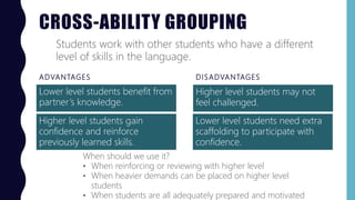 CROSS-ABILITY GROUPING
ADVANTAGES
Lower level students benefit from
partner’s knowledge.
DISADVANTAGES
Higher level students may not
feel challenged.
Students work with other students who have a different
level of skills in the language.
When should we use it?
• When reinforcing or reviewing with higher level
• When heavier demands can be placed on higher level
students
• When students are all adequately prepared and motivated
Higher level students gain
confidence and reinforce
previously learned skills.
Lower level students need extra
scaffolding to participate with
confidence.
 