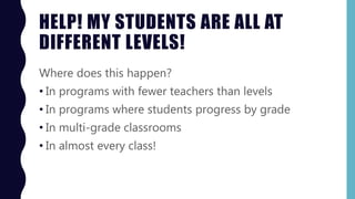 HELP! MY STUDENTS ARE ALL AT
DIFFERENT LEVELS!
Where does this happen?
• In programs with fewer teachers than levels
• In programs where students progress by grade
• In multi-grade classrooms
• In almost every class!
 