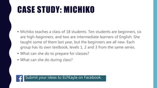 CASE STUDY: MICHIKO
• Michiko teaches a class of 18 students. Ten students are beginners, six
are high-beginners, and two are intermediate learners of English. She
taught some of them last year, but the beginners are all new. Each
group has its own textbook, levels 1, 2 and 3 from the same series.
• What can she do to prepare for classes?
• What can she do during class?
Submit your ideas to ELFKayla on Facebook.
 
