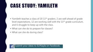 CASE STUDY: YAMILETH
• Yamileth teaches a class of 20 11th graders. 2 are well ahead of grade
level expectations, 12 are working well with the 11th grade curriculum,
and 6 struggle to keep up with the class.
• What can she do to prepare for classes?
• What can she do during class?
Submit your ideas to ELFKayla on Facebook.
 