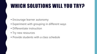 WHICH SOLUTIONS WILL YOU TRY?
• Encourage learner autonomy
• Experiment with grouping in different ways
• Differentiate instruction
• Try new resources
• Provide students with a class schedule
 